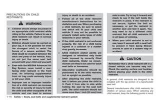 Black plate (30,1)




PRECAUTIONS ON CHILD                               injury or death in an accident.                side to side. Try to tug it forward and
RESTRAINTS                                                                                        check to see if the belt holds the
                                               .   Follow all of the child restraint
                                                   manufacturer’s instructions for in-            restraint in place. If the restraint is
                  WARNING                          stallation and use. When purchasing            not secure, tighten the belt as
                                                   a child restraint, be sure to select           necessary, or put the restraint in
 .   Children should always be placed in           one which will fit your child and              another seat and test it again. You
     an appropriate child restraint while          vehicle. It may not be possible to             may need to try a different child
     riding in the vehicle. Failure to use a       properly install some types of child           restraint. Not all child restraints fit
     child restraint can result in serious         restraints in your vehicle.                    in all types of vehicles.
     injury or death.                                                                        .    When your child restraint is not in
                                               .   If the child restraint is not anchored
 .   Children should never be carried on           properly, the risk of a child being            use, keep it secured with a seat belt
     your lap. It is not possible for even         injured in a collision or a sudden             to prevent it from being thrown
     the strongest adult to resist the             stop greatly increases.                        around in case of a sudden stop or
     forces of a severe accident. The                                                             accident.
     child could be crushed between the        .   Child restraint anchor points are
     adult and parts of the vehicle. Also,         designed to withstand only those
     do not put the same seat belt                 loads imposed by correctly fitted                             CAUTION
     around both your child and yourself.          child restraints. Under no circum-
                                                   stances are they to be used for adult     Remember that a child restraint left in a
 .   Even with the NISSAN Advanced Air             seat belts or harnesses.                  closed vehicle can become very hot.
     Bag System, never install a rear-                                                       Check the seating surface and buckles
     facing child restraint in the front       .   Adjustable seatbacks should be
                                                   positioned to fit the child restraint,    before placing your child in the child
     seat. An inflating supplemental                                                         restraint.
     front air bag could seriously injure          but as upright as possible.
     or kill your child.                       .   After attaching the child restraint,     In general, child restraints are designed to be
 .   Improper use or improper installa-            test it before you place the child in    installed with the lap portion of a lap/shoulder
     tion of a child restraint can increase        it. Push it from side to side while      seat belt.
     the risk or severity of injury for both       holding the seat by the seat belt
                                                                                            Several manufacturers offer child restraints for
     the child and other occupants of the          path. The child restraint should not
                                                                                            children of various sizes. When selecting any
     vehicle and can lead to serious               move more than 1 inch (25 mm) from       child restraint, keep the following points in mind:
1-16 Safety — Seats, seat belts and supplemental restraint system


                                                                                                 Model "Z34-D" EDITED: 2009/ 3/ 30
 