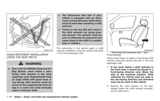 Black plate (32,1)




                                               .   The three-point seat belt in your
                                                   vehicle is equipped with an Auto-
                                                   matic Locking Retractor (ALR) which
                                                   must be used when installing a child
                                                   restraint.
                                               .   Failure to use the ALR will result in
                                                   the child restraint not being prop-
                                                   erly secured. The restraint could tip
                                                   over or otherwise be unsecured and
                                                   cause injury to the child in a sudden
                                                   stop or collision.

                                             The instructions in this section apply to child
                                  SSS0100    restraint installation using the vehicle seat belts                                             SSS0640
                                             in the front passenger seat.                              Front-facing (front passenger seat) — step 1
CHILD RESTRAINT INSTALLATION                                                                       Front-facing
USING THE SEAT BELTS                                                                               Follow these steps to install a front-facing child
                                                                                                   restraint using the vehicle seat belt in the front
                 WARNING                                                                           passenger seat:
                                                                                                   1. If you must install a child restraint in
 .   Even with the NISSAN Advanced Air                                                                the front seat, it should be placed in a
     Bag System, never install a rear-                                                                front-facing direction only. Move the
     facing child restraint in the front                                                              seat to the rearmost position. Child
     passenger seat. Supplemental front                                                               restraints for infants must be used in
     air bags inflate with great force. A                                                             the rear-facing direction and therefore
     rear-facing child restraint could be                                                             must not be used in this vehicle.
     struck by the supplemental front air                                                          2. Position the child restraint on the seat.
     bag in a crash and could seriously                                                               Always follow the child restraint manufac-
     injure or kill your child.                                                                       turer’s instructions.

1-18 Safety — Seats, seat belts and supplemental restraint system


                                                                                                        Model "Z34-D" EDITED: 2009/ 3/ 30
 
