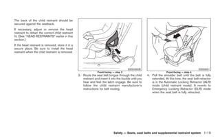 Black plate (33,1)




The back of the child restraint should be
secured against the seatback.
If necessary, adjust or remove the head
restraint to obtain the correct child restraint
fit. (See “HEAD RESTRAINTS” earlier in this
section.)
If the head restraint is removed, store it in a
secure place. Be sure to install the head
restraint when the child restraint is removed.




                                                                                          SSS0360B                                               SSS0651
                                                                 Front-facing — step 3                                  Front-facing — step 4
                                                  3. Route the seat belt tongue through the child        4. Pull the shoulder belt until the belt is fully
                                                     restraint and insert it into the buckle until you      extended. At this time, the seat belt retractor
                                                     hear and feel the latch engage. Be sure to             is in the Automatic Locking Retractor (ALR)
                                                     follow the child restraint manufacturer’s              mode (child restraint mode). It reverts to
                                                     instructions for belt routing.                         Emergency Locking Retractor (ELR) mode
                                                                                                            when the seat belt is fully retracted.




                                                                              Safety — Seats, seat belts and supplemental restraint system 1-19



                                                                                                              Model "Z34-D" EDITED: 2009/ 3/ 30
 