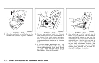 Black plate (34,1)




                                       SSS0652                                            SSS0653                                              SSS0641
              Front-facing — step 5                               Front-facing — step 6                               Front-facing — step 8
5. Allow the seat belt to retract. Pull up on the   6. Remove any additional slack from the seat       8. After attaching the child restraint, test it
   shoulder belt to remove any slack in the belt.      belt; press downward and rearward firmly in        before you place the child in it. Push it from
                                                       the center of the child restraint with your        side to side while holding the seat near the
                                                       knee to compress the vehicle seat cushion          seat belt path. The child restraint should not
                                                       and seatback while pulling up on the seat          move more than 1 inch (25 mm) from side to
                                                       belt.                                              side. Try to tug it forward and check to see if
                                                                                                          the belt holds the restraint in place. If the
                                                    7. If the child restraint is equipped with a top      restraint is not secure, you may need to try a
                                                       tether strap, route the top tether strap and       different child restraint. Not all child re-
                                                       secure the tether strap to the tether anchor       straints fit in all types of vehicles.
                                                       point. (See “TOP TETHER STRAP CHILD
                                                       RESTRAINT” earlier in this section.)




1-20 Safety — Seats, seat belts and supplemental restraint system


                                                                                                            Model "Z34-D" EDITED: 2009/ 3/ 30
 