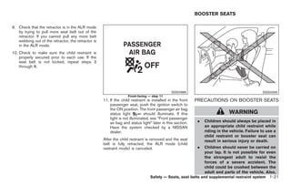 Black plate (35,1)




                                                                                                           BOOSTER SEATS

9. Check that the retractor is in the ALR mode
   by trying to pull more seat belt out of the
   retractor. If you cannot pull any more belt
   webbing out of the retractor, the retractor is
   in the ALR mode.
10. Check to make sure the child restraint is
    properly secured prior to each use. If the
    seat belt is not locked, repeat steps 3
    through 8.




                                                                                              SSS0988                                          SSS0099
                                                                   Front-facing — step 11
                                                    11. If the child restraint is installed in the front   PRECAUTIONS ON BOOSTER SEATS
                                                        passenger seat, push the ignition switch to
                                                        the ON position. The front passenger air bag
                                                        status light          should illuminate. If this                      WARNING
                                                        light is not illuminated, see “Front passenger
                                                        air bag and status light” later in this section.    .   Children should always be placed in
                                                        Have the system checked by a NISSAN                     an appropriate child restraint while
                                                        dealer.                                                 riding in the vehicle. Failure to use a
                                                                                                                child restraint or booster seat can
                                                    After the child restraint is removed and the seat           result in serious injury or death.
                                                    belt is fully retracted, the ALR mode (child
                                                    restraint mode) is canceled.                            .   Children should never be carried on
                                                                                                                your lap. It is not possible for even
                                                                                                                the strongest adult to resist the
                                                                                                                forces of a severe accident. The
                                                                                                                child could be crushed between the
                                                                                                                adult and parts of the vehicle. Also,
                                                                                 Safety — Seats, seat belts and supplemental restraint system 1-21



                                                                                                                Model "Z34-D" EDITED: 2009/ 3/ 30
 
