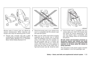 Black plate (37,1)




                                        LRS0455                                              SSS0363                                             LRS0454

Booster seats of various sizes are offered by        .   Check the booster seat in your vehicle to be     .   If the booster seat is compatible with your
several manufacturers. When selecting any                sure it is compatible with the vehicle’s seat        vehicle, place your child in the booster seat
booster seat, keep the following points in mind:         and seat belt system.                                and check the various adjustments to be
                                                                                                              sure the booster seat is compatible with
.   Choose only a booster seat with a label          .   Make sure the child’s head will be properly          your child. Always follow all recommended
    certifying that it complies with Federal Motor       supported by the booster seat or vehicle             procedures.
    Vehicle Safety Standard 213 or Canadian              seat. The seatback must be at or above the
    Motor Vehicle Safety Standard 213.                   center of the child’s ears. For example, if a    All U.S. states and Canadian provinces or
                                                         low back booster seat * is chosen, the
                                                                                    1                     territories require that infants and small
                                                         vehicle seatback must be at or above the         children be restrained in an approved child
                                                         center of the child’s ears. If the seatback is   restraint at all times while the vehicle is
                                                         lower than the center of the child’s ears, a     being operated.
                                                         high back booster seat * should be used.
                                                                                   2
                                                                                                          The instructions in this section apply to booster
                                                                                                          seat installation in the front passenger seat.



                                                                                Safety — Seats, seat belts and supplemental restraint system 1-23



                                                                                                               Model "Z34-D" EDITED: 2009/ 3/ 30
 