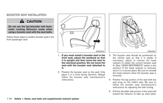 Black plate (38,1)




BOOSTER SEAT INSTALLATION

                     CAUTION
 Do not use the lap/shoulder belt Auto-
 matic Locking Retractor mode when
 using a booster seat with the seat belts.

Follow these steps to install a booster seat in the
front passenger seat:




                                                                                           SSS0640                                               LRS0454

                                                      1. If you must install a booster seat in the      3. The booster seat should be positioned on
                                                         front seat, adjust the seatback so that           the vehicle seat so that it is stable. If
                                                         it is upright and then move the seat to           necessary, adjust or remove the head
                                                         the rearmost position. Do not move the            restraint to obtain the correct booster seat
                                                         seat with the booster seat attached to            fit. (See “HEAD RESTRAINTS” earlier in this
                                                         it.                                               section.) If the head restraint is removed,
                                                                                                           store it in a secure place. Be sure to reinstall
                                                      2. Position the booster seat on the seat. Only       the head restraint when the booster seat is
                                                         place it in a front facing direction. Always      removed.
                                                         follow the booster seat manufacturer’s
                                                         instructions.                                  4. Position the lap portion of the seat belt low
                                                                                                           and snug on the child’s hips. Be sure to
                                                                                                           follow the booster seat manufacturer’s
                                                                                                           instructions for adjusting the belt routing.
                                                                                                        5. Pull the shoulder belt portion of the seat belt
                                                                                                           toward the retractor to take up extra slack.

1-24 Safety — Seats, seat belts and supplemental restraint system


                                                                                                             Model "Z34-D" EDITED: 2009/ 3/ 30
 