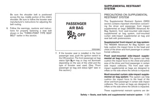 Black plate (39,1)




                                                                                                      SUPPLEMENTAL RESTRAINT
                                                                                                      SYSTEM

   Be sure the shoulder belt is positioned                                                            PRECAUTIONS ON SUPPLEMENTAL
   across the top, middle portion of the child’s                                                      RESTRAINT SYSTEM
   shoulder. Be sure to follow the booster seat
   manufacturer’s instructions for adjusting the                                                      This Supplemental Restraint System (SRS)
   belt routing.                                                                                      section contains important information concern-
                                                                                                      ing the driver and passenger front impact
6. Follow the warnings, cautions and instruc-                                                         supplemental air bags (NISSAN Advanced Air
   tions for properly fastening a seat belt                                                           Bag System), front seat-mounted side-impact
   shown in the “THREE-POINT TYPE SEAT                                                                supplemental air bag system, roof-mounted
   BELT” earlier in this section.                                                                     curtain side-impact supplemental air bag and
                                                                                                      seat belt with pretensioners.
                                                                                                      Supplemental front-impact air bag system:
                                                                                                      The NISSAN Advanced Air Bag System can
                                                                                                      help cushion the impact force to the head and
                                                                                         SSS0988      chest of the driver and front passenger in certain
                                                                                                      frontal collisions.
                                                   7. If the booster seat is installed in the front
                                                      passenger seat, push the ignition switch to     Front seat-mounted side-impact supple-
                                                      the ON position. The front passenger air bag    mental air bag system: This system can help
                                                      status light      may or may not illuminate     cushion the impact force to the chest and pelvis
                                                      depending on the size of the child and the      area of the driver and front passenger in certain
                                                      type of booster seat used. (See “Front          side impact collisions. The front seat side-
                                                      passenger air bag and status light” later in    impact supplemental air bags are designed to
                                                      this section.)                                  inflate on the side where the vehicle is impacted.
                                                                                                      Roof-mounted curtain side-impact supple-
                                                                                                      mental air bag system: This system can help
                                                                                                      cushion the impact force to the head of the
                                                                                                      driver and front passenger in certain side impact
                                                                                                      collisions. The curtain air bags are designed to
                                                                                                      inflate on the side where the vehicle is impacted.
                                                                                                      These supplemental restraint systems are de-
                                                                             Safety — Seats, seat belts and supplemental restraint system 1-25



                                                                                                           Model "Z34-D" EDITED: 2009/ 3/ 30
 