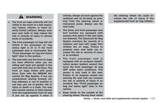 Black plate (41,1)




                                                 inflates. Always sit back against the           the steering wheel rim could in-
                 WARNING                         seatback and as far-away as prac-               crease the risk of injury if the
.   The front air bags ordinarily will not       tical from the steering wheel or                supplemental front air bag inflates.
    inflate in the event of a side impact,       instrument panel. Always use the
    rear impact, rollover, or lower se-          seat belts.
    verity frontal collision. Always wear    .   The driver and front passenger seat
    your seat belts to help reduce the           belt buckles are equipped with
    risk or severity of injury in various        sensors that detect if the seat belts
    kinds of accidents.                          are fastened. The Advanced Air Bag
.   The front passenger air bag will not         System monitors the severity of a
    inflate if the passenger air bag             collision and seat belt usage then
    status light is lit or if the front          inflates the air bags. Failure to
    passenger seat is unoccupied. See            properly wear seat belts can in-
    “Front passenger air bag and status          crease the risk or severity of injury
    light” later in this section.                in an accident.
.   The seat belts and the front air bags    .   T he f r o n t pa s s e ng e r s e at i s
    are most effective when you are              equipped with an occupant classifi-
    sitting well back and upright in the         cation sensor (pattern sensor) that
    seat with both feet on the floor. The        turns the front passenger air bag
    front air bags inflate with great            OFF under some conditions. This
    force. Even with the NISSAN Ad-              sensor is only used in this seat.
    vanced Air Bag System, if you are            Failure to be properly seated and
    unrestrained, leaning forward, sit-          wearing the seat belt can increase
    ting sideways or out of position in          the risk or severity of injury in an
    any way, you are at greater risk of          accident. See “Front passenger air
    injury or death in a crash. You may          bag and status light” later in this
    also receive serious or fatal injuries       section.
    from the supplemental front air bag      .   Keep hands on the outside of the
    if you are up against it when it             steering wheel. Placing them inside
                                                                      Safety — Seats, seat belts and supplemental restraint system 1-27



                                                                                                 Model "Z34-D" EDITED: 2009/ 3/ 30
 