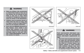 Black plate (43,1)




                 WARNING
.   Never let children ride unrestrained
    or extend their hands or face out of
    the window. Do not attempt to hold
    them in your lap or arms. Some
    examples of dangerous riding posi-
    tions are shown in the illustrations.
.   Children may be severely injured or
    killed when the front air bags, side
    air bags or curtain air bags inflate if
    they are not properly restrained.
.   Even with the NISSAN Advanced Air                  SSS0059A                                        SSS0159
    Bag System, never install a rear
    facing child restraint in the front
    seat. An inflating front air bag could                                             WARNING
    seriously injure or kill your child.
    See “CHILD RESTRAINTS” earlier in                                Front seat-mounted side-impact sup-
    this section for details.                                        plemental air bags and roof-mounted
                                                                     curtain side-impact supplemental air
                                                                     bags:
                                                                     . The front seat-mounted side-impact
                                                                        air bags and roof-mounted curtain
                                                                        air bags ordinarily will not inflate in
                                                                        the event of a frontal impact, rear
                                                                        impact, rollover or lower severity
                                                                        side collision. Always wear your
                                                        SSS0162
                                                                        seat belts to help reduce the risk
                                                                        or severity of injury in various kinds
                                              Safety — Seats, seat belts and supplemental restraint system 1-29



                                                                         Model "Z34-D" EDITED: 2009/ 3/ 30
 