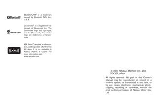 Black plate (4,1)




BLUETOOTH® is a trademark
owned by Bluetooth SIG, Inc.,
U.S.A.


Gracenote® is a registered tra-
demark of Gracenote, Inc. The
Gracenote logo and logo type,
and the “Powered by Gracenote”
logo are trademarks of Grace-
note.


XM Radio® requires a subscrip-
tion, sold separately after the first
90 days. It is not available in
Alaska, Hawaii or Guam. For
more information, visit
www.xmradio.com.




                                            * 2009 NISSAN MOTOR CO., LTD.
                                             C
                                            TOKYO, JAPAN
                                        All rights reserved. No part of this Owner’s
                                        Manual may be reproduced or stored in a
                                        retrieval system, or transmitted in any form, or
                                        by any means, electronic, mechanical, photo-
                                        copying, recording or otherwise, without the
                                        prior written permission of Nissan Motor Co.,
                                        Ltd.




                                              Model "Z34-D" EDITED: 2009/ 4/ 1
 