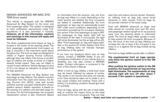 Black plate (45,1)




NISSAN ADVANCED AIR BAG SYS-                          on information from the sensors, only one front          save lives and reduce serious injuries. However,
TEM (front seats)                                     air bag may inflate in a crash, depending on the         an inflating front air bag may cause facial
                                                      crash severity and whether the front occupants           abrasions or other injuries. Front air bags do
This vehicle is equipped with the NISSAN              are belted or unbelted. Additionally, the front          not provide restraint to the lower body.
Advanced Air Bag System for the driver and            passenger air bag may be automatically turned
front passenger seats. This system is designed        OFF under some conditions, depending on the              Even with NISSAN advanced air bags, seat
to meet certification requirements under U.S.         information provided by the occupant classifica-         belts should be correctly worn and the driver
regulations. It is also permitted in Canada.          tion sensor. If the front passenger air bag is OFF,      and passenger seated upright as far as practical
However, all of the information, cautions             the passenger air bag status light will be               away from the steering wheel or instrument
and warnings in this manual still apply and           illuminated (if the seat is unoccupied, the light        panel. The front air bags inflate quickly in order
must be followed.                                     will not be illuminated, but the air bag will be off).   to help protect the front occupants. Because of
                                                      (See “Front passenger air bag and status light”          this, the force of the front air bag inflating can
The driver supplemental front-impact air bag is                                                                increase the risk of injury if the occupant is too
located in the center of the steering wheel. The      later in this section for further details.) One front
                                                      air bag inflating does not indicate improper             close to, or is against, the air bag module during
front passenger supplemental front-impact air                                                                  inflation.
bag is mounted in the instrument panel above          performance of the system.
the glove box. The front air bags are designed to     If you have any questions about your air bag             The front air bags deflate quickly after a collision.
inflate in higher severity frontal collisions,        system, contact a NISSAN dealer. If you are
although they may inflate if the forces in another                                                             The supplemental front air bags operate
                                                      considering modification of your vehicle due to a        only when the ignition switch is in the ON
type of collision are similar to those of a higher    disability, you may also contact a NISSAN
severity frontal impact. They may not inflate in                                                               position.
                                                      dealer. Contact information is contained in the
certain frontal collisions. Vehicle damage (or lack   front of this Owner’s Manual.                            After pushing the ignition switch to the ON
of it) is not always an indication of proper front                                                             position, the supplemental air bag warning
air bag operation.                                    When a front air bag inflates, a fairly loud noise       light illuminates. The supplemental air bag
                                                      may be heard, followed by release of smoke.              warning light will turn off after about 7
The NISSAN Advanced Air Bag System has                This smoke is not harmful and does not indicate
dual stage air bag inflators. The system monitors                                                              seconds if the system is operational.
                                                      a fire. Care should be taken not to inhale it, as it
information from the crash zone sensor, the Air       may cause irritation and choking. Those with a
bag Control Unit (ACU), seat belt buckle              history of a breathing condition should get fresh
switches and the occupant classification sensor       air promptly.
(pattern sensor). Inflator operation is based on
the severity of a collision and seat belt usage for   Front air bags, along with the use of seat belts,
the driver. For the front passenger, the occupant     help to cushion the impact force on the head
classification sensor is also monitored. Based        and chest of the front occupants. They can help
                                                                                    Safety — Seats, seat belts and supplemental restraint system 1-31



                                                                                                                     Model "Z34-D" EDITED: 2009/ 3/ 30
 