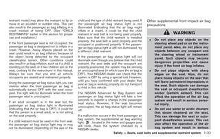 Black plate (47,1)




restraint mode) may allow the restraint to tip or         child and the type of child restraint being used. If     Other supplemental front-impact air bag
move in an accident or sudden stop. This can              the passenger air bag status light is not                precautions
also result in the passenger air bag inflating in a       illuminated (indicating that the air bag might
crash instead of being OFF. (See “CHILD                   inflate in a crash), it could be that the child
RESTRAINTS” earlier in this section for proper            restraint or seat belt is not being used properly.                          WARNING
use and installation.)                                    Make sure that the child restraint is installed
                                                          properly, the seat belt is used properly and the          .   Do not place any objects on the
If the front passenger seat is not occupied, the          occupant is positioned properly. If the passen-               steering wheel pad or on the instru-
passenger air bag is designed not to inflate in a         ger air bag status light is still not illuminated, try        ment panel. Also, do not place any
crash. However, heavy objects placed on the               a different child restraint.                                  objects between any occupant and
seat could result in air bag inflation, because of                                                                      the steering wheel or instrument
the object being detected by the occupant                 If the passenger air bag status light will not
                                                                                                                        panel. Such objects may become
classification sensor. Other conditions could             illuminate even though you believe that the child
also result in air bag inflation, such as if a child is   restraint, the seat belts and the occupant are                dangerous projectiles and cause
standing on the seat, or if two children are on the       properly positioned, the system may be sensing                injury if the front air bag inflates.
seat, contrary to the instructions in this manual.        an unoccupied seat (in which case the air bag is          .   Do not place objects with sharp
Always be sure that you and all vehicle                   OFF). Your NISSAN dealer can check that the                   edges on the seat. Also, do not
occupants are seated and restrained properly.             system is OFF by using a special tool. However,               place heavy objects on the seat that
                                                          until you have confirmed with your dealer that                will leave permanent impressions in
Using the passenger air bag status light, you can         your air bag is working properly, do not transport
monitor when the front passenger air bag is                                                                             the seat. Such objects can damage
                                                          a child in this vehicle.
automatically turned OFF with the seat occu-                                                                            the seat or occupant classification
pied. The light will not illuminate when the front        The NISSAN Advanced Air Bag System and                        sensor (pattern sensor). This can
passenger seat is unoccupied.                             passenger air bag status light will take a few                affect the operation of the air bag
                                                          seconds to register a change in the passenger                 system and result in serious perso-
If an adult occupant is in the seat but the               seat status. However, if the seat becomes
passenger air bag status light is illuminated                                                                           nal injury.
                                                          unoccupied, the air bag status light will remain
(indicating that the air bag is OFF), it could be         off.                                                      .   Do not use water or acidic cleaners
that the person is a small adult, or is not sitting                                                                     (hot steam cleaners) on the seat.
on the seat properly.                                     If a malfunction occurs in the front passenger air            This can damage the seat or occu-
                                                          bag system, the supplemental air bag warning                  pant classification sensor. This can
If a child restraint must be used in the front seat,      light      , located in the meter and gauges area
the passenger air bag status light may or may                                                                           also affect the operation of the air
                                                          will blink. Have the system checked by a
not be illuminated, depending on the size of the                                                                        bag system and result in serious
                                                          NISSAN dealer.
                                                                                        Safety — Seats, seat belts and supplemental restraint system 1-33



                                                                                                                        Model "Z34-D" EDITED: 2009/ 3/ 30
 