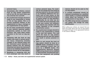 Black plate (48,1)




     personal injury.                              serious personal injury. For exam-            devices should not be used on the
 .   Immediately after inflation, several          ple, do not change the front seats by         air bag system.
     front air bag system components               placing material on the seat cushion      .   A cracked windshield should be
     will be hot. Do not touch them; you           or by installing additional trim ma-          replaced immediately by a qualified
     may severely burn yourself.                   terial, such as seat covers, on the           repair facility. A cracked windshield
                                                   seat that is not specifically designed        could affect the function of the
 .   No unauthorized changes should be
                                                   to assure proper air bag operation.           supplemental air bag system.
     made to any components or wiring
                                                   Additionally, do not stow any ob-
     of the air bag system. This is to                                                       .   The SRS wiring harness connectors
                                                   jects under the front passenger seat
     prevent accidental inflation of the                                                         are yellow and orange for easy
                                                   or the seat cushion and seatback.
     supplemental air bag or damage to                                                           identification.
                                                   Such objects may interfere with the
     the supplemental air bag system.
                                                   proper operation of the occupant         When selling your vehicle, we request that you
 .   Do not make unauthorized changes              classification sensor.                   inform the buyer about the front air bag system
     to your vehicle’s electrical system,
                                               .   No unauthorized changes should be        and guide the buyer to the appropriate sections
     suspension system or front end                                                         in this Owner’s Manual.
                                                   made to any components or wiring
     structure. This could affect proper
                                                   of the seat belt system. This may
     operation of the front air bag sys-
                                                   affect the front air bag system.
     tem.
                                                   Tampering with the seat belt system
 .   Tampering with the front air bag              may result in serious personal in-
     system may result in serious perso-           jury.
     nal injury. Tampering includes
                                               .   Work on and around the front air
     changes to the steering wheel and
                                                   bag system should be done by a
     the instrument panel assembly by
                                                   NISSAN dealer. Installation of elec-
     placing material over the steering
                                                   trical equipment should also be
     wheel pad and above the instrument
                                                   done by a NISSAN dealer. The
     panel or by installing additional trim
                                                   Supplemental Restraint System
     material around the air bag system.
                                                   (SRS) wiring should not be modified
 .   Modifying or tampering with the               or disconnected. Unauthorized elec-
     front passenger seat may result in            trical test equipment and probing
1-34 Safety — Seats, seat belts and supplemental restraint system


                                                                                                 Model "Z34-D" EDITED: 2009/ 3/ 30
 