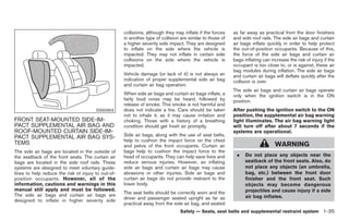 Black plate (49,1)




                                                     collisions, although they may inflate if the forces    as far away as practical from the door finishers
                                                     in another type of collision are similar to those of   and side roof rails. The side air bags and curtain
                                                     a higher severity side impact. They are designed       air bags inflate quickly in order to help protect
                                                     to inflate on the side where the vehicle is            the out-of-position occupants. Because of this,
                                                     impacted. They may not inflate in certain side         the force of the side air bags and curtain air
                                                     collisions on the side where the vehicle is            bags inflating can increase the risk of injury if the
                                                     impacted.                                              occupant is too close to, or is against, these air
                                                                                                            bag modules during inflation. The side air bags
                                                     Vehicle damage (or lack of it) is not always an        and curtain air bags will deflate quickly after the
                                                     indication of proper supplemental side air bag         collision is over.
                                                     and curtain air bag operation.
                                                                                                            The side air bags and curtain air bags operate
                                                     When side air bags and curtain air bags inflate, a     only when the ignition switch is in the ON
                                                     fairly loud noise may be heard, followed by            position.
                                                     release of smoke. This smoke is not harmful and
                                        SSS0953      does not indicate a fire. Care should be taken         After pushing the ignition switch to the ON
                                                     not to inhale it, as it may cause irritation and       position, the supplemental air bag warning
FRONT SEAT-MOUNTED SIDE-IM-                          choking. Those with a history of a breathing           light illuminates. The air bag warning light
PACT SUPPLEMENTAL AIR BAG AND                        condition should get fresh air promptly.               will turn off after about 7 seconds if the
ROOF-MOUNTED CURTAIN SIDE-IM-                                                                               systems are operational.
PACT SUPPLEMENTAL AIR BAG SYS-                       Side air bags, along with the use of seat belts,
                                                     help to cushion the impact force on the chest
TEMS                                                 and pelvis of the front occupants. Curtain air                              WARNING
The side air bags are located in the outside of      bags help to cushion the impact force to the
the seatback of the front seats. The curtain air     head of occupants. They can help save lives and         .    Do not place any objects near the
bags are located in the side roof rails. These       reduce serious injuries. However, an inflating               seatback of the front seats. Also, do
systems are designed to meet voluntary guide-        side air bags and curtain air bags may cause                 not place any objects (an umbrella,
lines to help reduce the risk of injury to out-of-   abrasions or other injuries. Side air bags and               bag, etc.) between the front door
position occupants. However, all of the              curtain air bags do not provide restraint to the             finisher and the front seat. Such
information, cautions and warnings in this           lower body.                                                  objects may become dangerous
manual still apply and must be followed.                                                                          projectiles and cause injury if a side
The side air bags and curtain air bags are           The seat belts should be correctly worn and the
                                                     driver and passenger seated upright as far as                air bag inflates.
designed to inflate in higher severity side
                                                     practical away from the side air bag, and seated
                                                                                 Safety — Seats, seat belts and supplemental restraint system 1-35



                                                                                                                  Model "Z34-D" EDITED: 2009/ 3/ 30
 