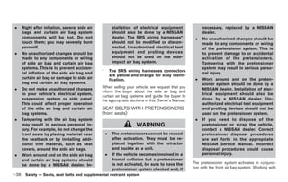 Black plate (50,1)




 .   Right after inflation, several side air            stallation of electrical equipment             necessary, replaced by a NISSAN
     bags and curtain air bag system                    should also be done by a NISSAN                dealer.
     components will be hot. Do not                     dealer. The SRS wiring harnesses*          .   No unauthorized changes should be
     touch them; you may severely burn                  should not be modified or discon-              made to any components or wiring
     yourself.                                          nected. Unauthorized electrical test           of the pretensioner system. This is
 .   No unauthorized changes should be                  equipment and probing devices                  to prevent damage to or accidental
     made to any components or wiring                   should not be used on the side-                activation of the pretensioners.
     of side air bag and curtain air bag                impact air bag system.                         Tampering with the pretensioner
     systems. This is to prevent acciden-                                                              system may result in serious perso-
                                               *       The SRS wiring harnesses connectors
     tal inflation of the side air bag and                                                             nal injury.
                                                       are yellow and orange for easy identi-
     curtain air bag or damage to side air             fication.                                   .   Work around and on the preten-
     bag and curtain air bag systems.                                                                  sioner system should be done by a
 .   Do not make unauthorized changes          When selling your vehicle, we request that you          NISSAN dealer. Installation of elec-
                                               inform the buyer about the side air bag and
     to your vehicle’s electrical system,                                                              trical equipment should also be
                                               curtain air bag systems and guide the buyer to
     suspension system or side panel.          the appropriate sections in this Owner’s Manual.        done by a NISSAN dealer. Un-
     This could affect proper operation                                                                authorized electrical test equipment
     of the side air bag and curtain air       SEAT BELTS WITH PRETENSIONERS                           and probing devices should not be
     bag systems.                              (front seats)                                           used on the pretensioner system.
 .   Tampering with the air bag system                                                             .   If you need to dispose of the
     may result in serious personal in-                             WARNING                            pretensioner or scrap the vehicle,
     jury. For example, do not change the                                                              contact a NISSAN dealer. Correct
     front seats by placing material near          .    The pretensioners cannot be reused             pretensioner disposal procedures
     the seatback or by installing addi-                after activation. They must be re-             are set forth in the appropriate
     tional trim material, such as seat                 placed together with the retractor             NISSAN Service Manual. Incorrect
     covers, around the side air bags.                  and buckle as a unit.                          disposal procedures could cause
 .   Work around and on the side air bag           .    If the vehicle becomes involved in a           personal injury.
     and curtain air bag systems should                 frontal collision but a pretensioner
                                                        is not activated, be sure to have the     The pretensioner system activates in conjunc-
     be done by a NISSAN dealer. In-
                                                        pretensioner system checked and, if       tion with the front air bag system. Working with
1-36 Safety — Seats, seat belts and supplemental restraint system


                                                                                                       Model "Z34-D" EDITED: 2009/ 3/ 30
 