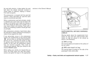 Black plate (51,1)




the seat belt retractor, it helps tighten the seat      sections in this Owner’s Manual.
belt when the vehicle becomes involved in
certain types of collisions, helping to restrain
front seat occupants.
The pretensioner is encased with the seat belt
retractor. These seat belts are used the same
way as conventional seat belts.
When a pretensioner seat belt activates, smoke
is released and a loud noise may be heard. The
smoke is not harmful, and it does not indicate a
fire. Care should be taken not to inhale it as it
may cause irritation and choking. Those with a
history of a breathing condition should get fresh
air promptly.                                                                                                                                SSS0930

After pretensioner activation, load limiters allow                                                     SUPPLEMENTAL AIR BAG WARNING
the seat belt to release webbing (if necessary) to                                                     LABELS
reduce forces against the chest.
                                                                                                       Warning labels about the supplemental front-
If any abnormality occurs in the pretensioner                                                          impact air bag and front seat-mounted side-
system, the supplemental air bag warning light                                                         impact air bag are placed in the vehicle as
       will not come on, will flash intermittently or                                                  shown in the illustration.
will turn on for 7 seconds and remain on after
the ignition switch has been pushed to the ON                                                          * SRS air bag
                                                                                                       1
position. In this case, the pretensioner system                                                        The warning labels are located on the surface of
may not function properly. They must be                                                                the sun visors.
checked and repaired. Take your vehicle to the
nearest NISSAN dealer.                                                                                 * SRS side-impact air bag
                                                                                                       2
When selling your vehicle, we request that you                                                         The warning label is located on the side of the
inform the buyer about the seat belt preten-                                                           passenger’s side center pillar.
sioners and guide the buyer to the appropriate

                                                                                 Safety — Seats, seat belts and supplemental restraint system 1-37



                                                                                                            Model "Z34-D" EDITED: 2009/ 3/ 30
 