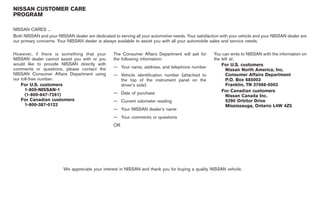 Black plate (5,1)




NISSAN CUSTOMER CARE
PROGRAM

NISSAN CARES ...
Both NISSAN and your NISSAN dealer are dedicated to serving all your automotive needs. Your satisfaction with your vehicle and your NISSAN dealer are
our primary concerns. Your NISSAN dealer is always available to assist you with all your automobile sales and service needs.

However, if there is something that your          The Consumer Affairs Department will ask for       You can write to NISSAN with the information on
NISSAN dealer cannot assist you with or you       the following information:                         the left at:
would like to provide NISSAN directly with                                                               For U.S. customers
comments or questions, please contact the         — Your name, address, and telephone number
                                                                                                           Nissan North America, Inc.
NISSAN Consumer Affairs Department using          — Vehicle identification number (attached to             Consumer Affairs Department
our toll-free number:                               the top of the instrument panel on the                 P.O. Box 685003
    For U.S. customers                              driver’s side)                                         Franklin, TN 37068-5003
      1-800-NISSAN-1                                                                                     For Canadian customers
      (1-800-647-7261)                            — Date of purchase
                                                                                                           Nissan Canada Inc.
    For Canadian customers                        — Current odometer reading                               5290 Orbitor Drive
      1-800-387-0122                                                                                       Mississauga, Ontario L4W 4Z5
                                                  — Your NISSAN dealer’s name
                                                  — Your comments or questions
                                                  OR




                         We appreciate your interest in NISSAN and thank you for buying a quality NISSAN vehicle.




                                                                                                            Model "Z34-D" EDITED: 2009/ 4/ 1
 