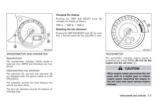 Black plate (59,1)




                                                   Changing the display:
                                                   Pushing the TRIP A/B RESET knob             *
                                                                                               3
                                                   changes the display as follows:
                                                   TRIP A ? TRIP B ? TRIP A
                                                   Resetting the trip odometer:
                                                   Pushing the TRIP A/B RESET knob * for more
                                                                                      3
                                                   than 1 second resets the trip odometer to zero.




                                       SIC3973                                                                                           SIC3974

SPEEDOMETER AND ODOMETER                                                                             TACHOMETER
Speedometer                                                                                          The tachometer indicates engine speed in
The speedometer indicates vehicle speed in                                                           revolutions per minute (RPM). Do not rev the
miles per hour (MPH) and kilometers per hour                                                         engine into the red zone * .1

(km/h).
                                                                                                                        CAUTION
Odometer/twin trip odometer
The odometer * and twin trip odometer *
               1                               2                                                      When engine speed approaches the red
are displayed when the ignition switch is in the                                                      zone, shift to a higher gear or reduce
ON position.                                                                                          engine speed. Operating the engine in
                                                                                                      the red zone may cause serious engine
The odometer records the total distance the
vehicle has been driven.                                                                              damage.

The twin trip odometer records the distance of
individual trips.
                                                                                                                   Instruments and controls 2-5



                                                                                                          Model "Z34-D" EDITED: 2009/ 3/ 30
 