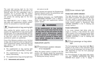 Black plate (66,1)




The seat belt warning light for the front                 not come on at all.
passenger will illuminate if the seat belt is not                                                               Cruise indicator light
fastened when the front passenger’s seat is            Unless checked and repaired, the Supplemental
occupied. For 5 seconds after the ignition             Restraint Systems and/or the pretensioner seat   Cruise main switch indicator:
switch is in the ON position, the system does          belt may not function properly.
not activate the warning light for the front                                                            This light illuminates when the cruise control
                                                       For additional information, see “SUPPLEMEN-      main switch is pushed. The light turns off when
passenger.                                             TAL RESTRAINT SYSTEM” in the “1. Safety —        the main switch is pushed again. When the
See “SEAT BELTS” in the “1. Safety — Seats,            Seats, seat belts and supplemental restraint     cruise main switch indicator light illuminates, the
seat belts and supplemental restraint system”          system” section.                                 cruise control system is operational. (See
section for precautions on seat belt usage.                                                             “CRUISE CONTROL” in the “5. Starting and
                                                                         WARNING                        driving” section.)
       Supplemental air bag warning light                                                               Cruise malfunction:
                                                        If the supplemental air bag warning
After pushing the ignition switch to the ON             light is on, it could mean that the front       If the cruise indicator light blinks while the
position, the supplemental air bag warning light        air bag, side air bag and curtain air bag       engine is running, it may indicate the cruise
will illuminate. The air bag warning light will turn    systems and/or pretensioner system              control system is not functioning properly. Have
off after about 7 seconds if the front air bag, side    will not operate in an accident. To help        the system checked by a NISSAN dealer. (See
air bag and curtain air bag systems and/or              avoid injury to yourself or others, have        “CRUISE CONTROL” in the “5. Starting and
pretensioner system are operational.                    your vehicle checked by a dealer as             driving” section.)
If any of the following conditions occur, the front     soon as possible.
air bag, side air bag and curtain air bag systems                                                               Front passenger air bag status
and/or pretensioner system need servicing, and         INDICATOR LIGHTS                                         light
your vehicle must be taken to your nearest
NISSAN dealer.                                                                                          The front passenger air bag status light (        ),
                                                              Transmission position indicator           located on the center of the instrument panel,
.   The supplemental air bag warning light                    (if so equipped)                          will be lit and the passenger front air bag will be
    remains on after approximately 7 seconds.                                                           OFF depending on how the front passenger
                                                       When the ignition switch is pushed to the ON     seat is being used.
.   The supplemental air bag warning light             position, the indicator shows the transmission
    flashes intermittently.                            position. (See “DRIVING THE VEHICLE” in the      For front passenger air bag status light opera-
.   The supplemental air bag warning light does        “5. Starting and driving” section.)              tion, see “NISSAN ADVANCED AIR BAG
                                                                                                        SYSTEM (front seats)” in the “1. Safety —
2-12 Instruments and controls


                                                                                                              Model "Z34-D" EDITED: 2009/ 3/ 30
 