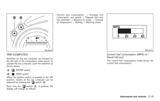 Black plate (73,1)




                                                   Current fuel consumption ? Average fuel
                                                   consumption and speed ? Elapsed time and
                                                   trip odometer ? Distance to empty ? Outside
                                                   air temperature ? Setting ? Warning check




                                       SIC3978                                                                                      SIC3673

TRIP COMPUTER                                                                                    Current fuel consumption (MPG or l
Switches for the trip computer are located on                                                    (liter)/100 km)
the left side of the combination meter panel. To                                                 The current fuel consumption mode shows the
operate the trip computer, push the switches as                                                  current fuel consumption.
shown above.
*
A        ENTER switch
*
B         NEXT switch
When the ignition switch is pushed to the ON
position, modes of the trip computer can be
selected by pushing the      switch * .
                                    A

Each time the       switch * is pushed, the
                             A
display will change as follows:


                                                                                                             Instruments and controls 2-19



                                                                                                      Model "Z34-D" EDITED: 2009/ 3/ 30
 