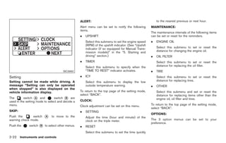 Black plate (76,1)




                                                  ALERT:                                                  to the nearest previous or next hour.
                                                  Alert menu can be set to notify the following       MAINTENANCE:
                                                  items.
                                                                                                      The maintenance intervals of the following items
                                                  .   UPSHIFT                                         can be set or reset for the reminders.
                                                      Select this submenu to set the engine speed     .   ENGINE OIL
                                                      (RPM) of the upshift indicator. (See “Upshift
                                                      indicator (if so equipped for Manual Trans-         Select this submenu to set or reset the
                                                      mission models)” in the “5. Starting and            distance for changing the engine oil.
                                                      driving” section.)                              .   OIL FILTER
                                                  .   TIMER                                               Select this submenu to set or reset the
                                                      Select this submenu to specify when the             distance for replacing the oil filter.
                                      SIC3992         “TIME TO REST” indicator activates.             .   TIRE
Setting                                           .   ICY                                                 Select this submenu to set or reset the
Setting cannot be made while driving. A               Select this submenu to display the low              distance for replacing tires.
message “Setting can only be operated                 outside temperature warning.                    .   OTHER
when stopped” is also displayed on the
vehicle information display.                      To return to the top page of the setting mode,          Select this submenu and set or reset the
                                                  select “BACK”.                                          distance for replacing items other than the
The       switch * and
                   A            switch * are
                                        B                                                                 engine oil, oil filter and tires.
used in the setting mode to select and decide a   CLOCK:
menu.                                             Clock adjustment can be set on this menu.           To return to the top page of the setting mode,
                                                                                                      select “BACK”.
SKIP:                                             .   SETTING
                                                                                                      OPTIONS:
Push the       switch    *
                         A    to move to the          Adjust the time (hour and minute) of the
warning check mode.                                   clock on the triple meter.                      The 3 option menus can be set to your
                                                                                                      preference.
Push the      switch * to select other menus.
                     B                            .   RESET
                                                      Select this submenu to set the time quickly
2-22 Instruments and controls


                                                                                                           Model "Z34-D" EDITED: 2009/ 3/ 30
 