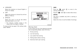 Black plate (77,1)




.   LANGUAGE                                                                                          SKIP:
    Select this submenu to choose English or                                                          Push the       switch     *
                                                                                                                                A      to move to the
    French for display.                                                                               warning check mode.
.   UNIT                                                                                              Push the      switch * to select other menus.
                                                                                                                           B

    Select this submenu to choose the unit from                                                       DETAIL:
    MPG or l/100 km.
                                                                                                      This item is available only when a warning is
.   EFFECTS                                                                                           displayed.
    Select this menu to set the dial effects                                                          Select this menu to see the details of warnings.
    described below to on or off.
    — The indicator needles sweep in the
      meters when the engine is started.
                                                                                          SIC3993
To return to the top page of the setting mode,
select “BACK”.                                    Warning check
                                                  To see if there are any of the following warnings
                                                  and corresponding details, select this menu.
                                                  .   No key warning
                                                  .   Low fuel warning
                                                  .   Low washer fluid warning
                                                  .   Parking brake release warning
                                                  .   Door/rear hatch open warning




                                                                                                                   Instruments and controls 2-23



                                                                                                           Model "Z34-D" EDITED: 2009/ 3/ 30
 