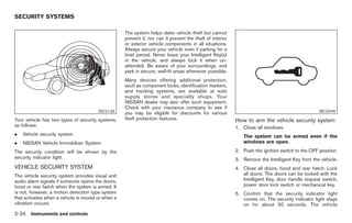 Black plate (78,1)




SECURITY SYSTEMS

                                                   The system helps deter vehicle theft but cannot
                                                   prevent it, nor can it prevent the theft of interior
                                                   or exterior vehicle components in all situations.
                                                   Always secure your vehicle even if parking for a
                                                   brief period. Never leave your Intelligent Key(s)
                                                   in the vehicle, and always lock it when un-
                                                   attended. Be aware of your surroundings, and
                                                   park in secure, well-lit areas whenever possible.
                                                   Many devices offering additional protection,
                                                   such as component locks, identification markers,
                                                   and tracking systems, are available at auto
                                                   supply stores and specialty shops. Your
                                                   NISSAN dealer may also offer such equipment.
                                                   Check with your insurance company to see if
                                       SIC2132                                                                                                   SIC2045
                                                   you may be eligible for discounts for various
Your vehicle has two types of security systems,    theft protection features.                             How to arm the vehicle security system
as follows:                                                                                               1. Close all windows.
.   Vehicle security system                                                                                  The system can be armed even if the
.   NISSAN Vehicle Immobilizer System                                                                        windows are open.

The security condition will be shown by the                                                               2. Push the ignition switch to the OFF position.
security indicator light.                                                                                 3. Remove the Intelligent Key from the vehicle.
VEHICLE SECURITY SYSTEM                                                                                   4. Close all doors, hood and rear hatch. Lock
The vehicle security system provides visual and                                                              all doors. The doors can be locked with the
audio alarm signals if someone opens the doors,                                                              Intelligent Key, door handle request switch,
hood or rear hatch when the system is armed. It                                                              power door lock switch or mechanical key.
is not, however, a motion detection type system                                                           5. Confirm that the security indicator light
that activates when a vehicle is moved or when a                                                             comes on. The security indicator light stays
vibration occurs.                                                                                            on for about 30 seconds. The vehicle
2-24 Instruments and controls


                                                                                                               Model "Z34-D" EDITED: 2009/ 3/ 30
 