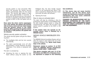 Black plate (79,1)




    security system is now pre-armed. After               Intelligent Key, the door handle request        two conditions;
    about 30 seconds the vehicle security                 switch or the mechanical key. (Even if the
    system automatically shifts into the armed            door is opened by releasing the door inside     (1) This device may not cause harmful
    phase. The security light begins to flash             lock knob, the alarm will activate.)            interference, and (2) this device must
    once every approximately 3 seconds. If,                                                               accept any interference received, including
    during this 30-second pre-arm time period,        .   Opening the hood.                               interference that may cause undesired
    the door is unlocked, or the ignition switch is                                                       operation of the device.
                                                      How to stop an activated alarm
    pushed to ACC or ON, the system will not                                                              CHANGES OR MODIFICATIONS NOT EX-
    arm.                                              The alarm will stop by unlocking a door by
                                                      pushing the unlock button on the Intelligent Key,   PRESSLY APPROVED BY THE PARTY
Even when the driver and/or passengers                the door handle request switch or using the         RESPONSIBLE FOR COMPLIANCE COULD
are in the vehicle, the system will activate          mechanical key. The alarm will not stop if the      VOID THE USER’S AUTHORITY TO OPER-
with all doors, hood and rear hatch locked            ignition switch is pushed to the ACC or ON          ATE THE EQUIPMENT.
with the ignition switch in the LOCK                  position.
position. When pushing the ignition switch
to the ACC or ON position, the system will            If the system does not operate as de-
be released.                                          scribed above, have it checked by a
                                                      NISSAN dealer.
Vehicle security system activation
                                                      NISSAN VEHICLE IMMOBILIZER SYS-
The vehicle security system will give the follow-
ing alarm:
                                                      TEM
                                                      The NISSAN Vehicle Immobilizer System will not
.   The headlights blink and the horn sounds          allow the engine to start without the use of the
    intermittently.                                   registered Intelligent Key. Never leave these
.   The alarm automatically turns off after           keys in the vehicle.
    approximately 1 minute. However, the alarm        Statement related to section 15 of FCC
    reactivates if the vehicle is tampered with       rules for NISSAN Vehicle Immobilizer
    again.                                            System (CONT ASSY - CARD SLOT)
The alarm is activated by:                            This device complies with part 15 of the
.   Unlocking the door or opening the rear            FCC Rules and RSS-210 of Industry Cana-
    hatch without using the button on the             da. Operation is subject to the following

                                                                                                                      Instruments and controls 2-25



                                                                                                               Model "Z34-D" EDITED: 2009/ 3/ 30
 