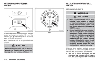 Black plate (82,1)




REAR WINDOW DEFROSTER                                                   HEADLIGHT AND TURN SIGNAL
SWITCH                                                                  SWITCH

                                                                        XENON HEADLIGHTS

                                                                                                WARNING
                                                                                               HIGH VOLTAGE

                                                                            .    When xenon headlights are on, they
                                                                                 produce a high voltage. To prevent
                                                                                 an electric shock, never attempt to
                                                                                 modify or disassemble. Always have
                                                                                 your xenon headlights replaced at a
                                                                                 NISSAN dealer.

                                                              SIC3980
                                                                            .    Xenon headlights provide consider-
                                         SIC3979
                     Type A                          Type B                      ably more light than conventional
To defog/defrost the rear window glass, start the                                headlights. If they are not correctly
engine and push the switch * on. The
                                   1                                             aimed, they might temporarily blind
indicator light * will come on. Push the switch
                2                                                                an oncoming driver or the driver
again to turn the defroster off.                                                 ahead of you and cause a serious
It will automatically turn off in approximately 15                               accident. If headlights are not aimed
minutes.                                                                         correctly, immediately take your ve-
                                                                                 hicle to a NISSAN dealer and have
                     CAUTION                                                     the headlights adjusted correctly.

 When cleaning the inner side of the rear                               When the xenon headlight is initially turned on,
 window, be careful not to scratch or                                   its brightness or color varies slightly. However,
                                                                        the color and brightness will soon stabilize.
 damage the rear window defroster.
                                                                        .       The life of xenon headlights will be
                                                                                shortened by frequent on-off opera-
                                                                                tion. It is generally desirable not to turn
2-28 Instruments and controls


                                                                                 Model "Z34-D" EDITED: 2009/ 3/ 30
 