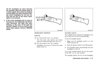 Black plate (83,1)




    off the headlights for short intervals
    (for example, when the vehicle stops at
    a traffic signal). Even when the daytime
    running lights are active (Canada only),
    the xenon headlights do not turn on.
    This way the life of the xenon head-
    lights is not reduced.
.   If the xenon headlight bulb is close to
    burning out, the brightness will drasti-
    cally decrease, the light will start
    blinking, or the color of the light will
    become reddish. If one or more of the
    above signs appear, contact a NISSAN
    dealer.
                                                                                    SIC3994                                             SIC3995

                                               HEADLIGHT SWITCH                                 Autolight system
                                                                                                The autolight system allows the headlights to be
                                               Lighting                                         set so they turn on and off automatically.
                                               *
                                               1   Turn the switch to the       position:
                                                                                                To set the autolight system:
                                                   The front park, side marker, tail, license
                                                   plate and instrument lights will come on.    1. Make sure the headlight switch is in the
                                                                                                   AUTO position * .
                                               *
                                               2   Turn the switch to the       position:
                                                                                                                 1

                                                   Headlights will come on and all the other    2. Push the ignition switch to the ON position.
                                                   lights remain on.
                                                                                                3. The autolight system automatically turns the
                                                                                                   headlights on and off.
                                                                                                To turn the autolight system off, turn the switch
                                                                                                to the OFF,       or       position.
                                                                                                The autolight system can turn on the headlights

                                                                                                              Instruments and controls 2-29



                                                                                                     Model "Z34-D" EDITED: 2009/ 3/ 30
 