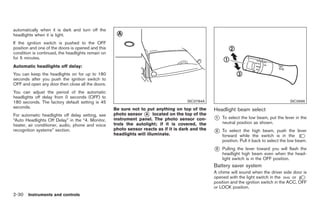 Black plate (84,1)




automatically when it is dark and turn off the
headlights when it is light.
If the ignition switch is pushed to the OFF
position and one of the doors is opened and this
condition is continued, the headlights remain on
for 5 minutes.
Automatic headlights off delay:
You can keep the headlights on for up to 180
seconds after you push the ignition switch to
OFF and open any door then close all the doors.
You can adjust the period of the automatic
headlights off delay from 0 seconds (OFF) to
180 seconds. The factory default setting is 45                                        SIC3784A                                             SIC3996
seconds.                                           Be sure not to put anything on top of the      Headlight beam select
For automatic headlights off delay setting, see    photo sensor * located on the top of the
                                                                  A
“Auto Headlights Off Delay” in the “4. Monitor,    instrument panel. The photo sensor con-        *
                                                                                                  1   To select the low beam, put the lever in the
                                                   trols the autolight; if it is covered, the         neutral position as shown.
heater, air conditioner, audio, phone and voice
recognition systems” section.                      photo sensor reacts as if it is dark and the
                                                   headlights will illuminate.
                                                                                                  *
                                                                                                  2   To select the high beam, push the lever
                                                                                                      forward while the switch is in the
                                                                                                      position. Pull it back to select the low beam.
                                                                                                  *
                                                                                                  3   Pulling the lever toward you will flash the
                                                                                                      headlight high beam even when the head-
                                                                                                      light switch is in the OFF position.
                                                                                                  Battery saver system
                                                                                                  A chime will sound when the driver side door is
                                                                                                  opened with the light switch in the       or
                                                                                                  position and the ignition switch in the ACC, OFF
                                                                                                  or LOCK position.
2-30 Instruments and controls


                                                                                                       Model "Z34-D" EDITED: 2009/ 3/ 30
 