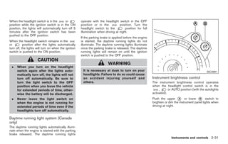 Black plate (85,1)




When the headlight switch is in the        or         operate with the headlight switch in the OFF
position while the ignition switch is in the ON       position or in the           position. Turn the
position, the lights will automatically turn off 5    headlight switch to the          position for full
minutes after the ignition switch has been            illumination when driving at night.
pushed to the OFF position.
                                                      If the parking brake is applied before the engine
When the headlight switch remains in the              is started, the daytime running lights do not
or         position after the lights automatically    illuminate. The daytime running lights illuminate
turn off, the lights will turn on when the ignition   once the parking brake is released. The daytime
switch is pushed to the ON position.                  running lights will remain on until the ignition
                                                      switch is pushed to the OFF position.
                     CAUTION
                                                                          WARNING
 .    When you turn on the headlight
      switch again after the lights auto-              It is necessary at dusk to turn on your                                                     SIC3981
      matically turn off, the lights will not          headlights. Failure to do so could cause
      turn off automatically. Be sure to               an accident injuring yourself and                   Instrument brightness control
      turn the light switch to the OFF                 others.                                             The instrument brightness control operates
      position when you leave the vehicle                                                                  when the headlight control switch is in the
      for extended periods of time, other-                                                                      ,      or AUTO position (with the autolights
      wise the battery will be discharged.                                                                 activated).
 .    Never leave the light switch on                                                                      Push the upper * or lower * switch to
                                                                                                                              A              B
      when the engine is not running for                                                                   brighten or dim the instrument panel lights when
      extended periods of time even if the                                                                 driving at night.
      headlights turn off automatically.

Daytime running light system (Canada
only)
The daytime running lights automatically illumi-
nate when the engine is started with the parking
brake released. The daytime running lights
                                                                                                                         Instruments and controls 2-31



                                                                                                                Model "Z34-D" EDITED: 2009/ 3/ 30
 