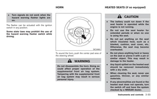 Black plate (87,1)




                                                HORN                                             HEATED SEATS (if so equipped)

 .   Turn signals do not work when the
     hazard warning flasher lights are                                                                              CAUTION
     on.
                                                                                                  .   The battery could run down if the
The flasher can be actuated with the ignition                                                         seat heater is operated while the
switch in any position.                                                                               engine is not running.
                                                                                                  .   Do not use the seat heater for
Some state laws may prohibit the use of
the hazard warning flasher switch while                                                               extended periods or when no one
driving.                                                                                              is using the seat.
                                                                                                  .   Do not put anything on the seat
                                                                                                      which insulates heat, such as a
                                                                                                      blanket, cushion, seat cover, etc.
                                                                                                      Otherwise, the seat may become
                                                                                     SIC3982          overheated.
                                                To sound the horn, push the center pad area of    .   Do not place anything hard or heavy
                                                the steering wheel.                                   on the seat or pierce it with a pin or
                                                                                                      similar object. This may result in
                                                                  WARNING                             damage to the heater.
                                                                                                  .   Any liquid spilled on the heated seat
                                                 Do not disassemble the horn. Doing so                should be removed immediately
                                                 could affect proper operation of the                 with a dry cloth.
                                                 supplemental front air bag system.
                                                 Tampering with the supplemental front            .   When cleaning the seat, never use
                                                 air bag system may result in serious                 gasoline, thinner, or any similar
                                                 personal injury.                                     materials.
                                                                                                  .   If any abnormalities are found or the
                                                                                                      heated seat does not operate, turn
                                                                                                      the switch off and have the system
                                                                                                      checked by a NISSAN dealer.

                                                                                                             Instruments and controls 2-33



                                                                                                      Model "Z34-D" EDITED: 2009/ 3/ 30
 