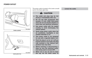 Black plate (89,1)




POWER OUTLET

                                     The power outlet is located in the center console   contact the outlet.
                                     and on the lower glove box.

                                                         CAUTION
                                      .   The outlet and plug may be hot
                                          during or immediately after use.
                                      .   Do not use with accessories that
                                          exceed a 12 volt, 120W (10A) power
                                          draw. Do not use double adapters or
                                          more than one electrical accessory.
                                      .   Use power outlet with the engine
                                          running to avoid discharging the
                           SIC3984        vehicle battery.
         Center console
                                      .   Avoid using power outlet when the
                                          air conditioner, headlights or rear
                                          window defroster is on.
                                      .   This power outlet is not designed
                                          for use with a cigarette lighter unit.
                                      .   Push the plug in as far as it will go.
                                          If good contact is not made, the plug
                                          may overheat or the internal tem-
                                          perature fuse may blow.
                                      .   Before inserting or disconnecting a
                                          plug, be sure the electrical acces-
                                          sory being used is turned OFF.
                                      .   When not in use, be sure to close
                           SIC3985
         Lower glove box                  the cap. Do not allow water to
                                                                                                Instruments and controls 2-35



                                                                                         Model "Z34-D" EDITED: 2009/ 3/ 30
 