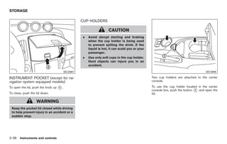 Black plate (90,1)




STORAGE

                                                   CUP HOLDERS

                                                                     CAUTION
                                                   .   Avoid abrupt starting and braking
                                                       when the cup holder is being used
                                                       to prevent spilling the drink. If the
                                                       liquid is hot, it can scald you or your
                                                       passenger.
                                                   .   Use only soft cups in the cup holder.
                                                       Hard objects can injure you in an
                                                       accident.
                                         SIC3987                                                                                    SIC3986

INSTRUMENT POCKET (except for na-                                                                Two cup holders are attached to the center
vigation system equipped models)                                                                 console.

To open the lid, push the knob up   *.
                                    1                                                            To use the cup holder located in the center
                                                                                                 console box, push the button * and open the
                                                                                                                              1
To close, push the lid down.                                                                     lid.

                   WARNING
 Keep the pocket lid closed while driving
 to help prevent injury in an accident or a
 sudden stop.




2-36 Instruments and controls


                                                                                                      Model "Z34-D" EDITED: 2009/ 3/ 30
 