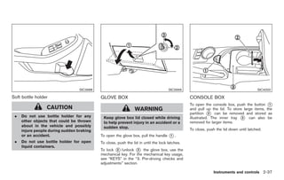Black plate (91,1)




                                  SIC3988                                            SIC3999                                           SIC4000

Soft bottle holder                          GLOVE BOX                                           CONSOLE BOX
                                                                                                To open the console box, push the button *   1
                 CAUTION                                        WARNING                         and pull up the lid. To store large items, the
                                                                                                partition * can be removed and stored as
                                                                                                            2
 .   Do not use bottle holder for any        Keep glove box lid closed while driving            illustrated. The inner tray * can also be
                                                                                                                             3
     other objects that could be thrown      to help prevent injury in an accident or a         removed for larger items.
     about in the vehicle and possibly       sudden stop.
     injure people during sudden braking                                                        To close, push the lid down until latched.
     or an accident.                        To open the glove box, pull the handle   *.
                                                                                      1

 .   Do not use bottle holder for open      To close, push the lid in until the lock latches.
     liquid containers.
                                            To lock * /unlock * the glove box, use the
                                                    2            3
                                            mechanical key. For the mechanical key usage,
                                            see “KEYS” in the “3. Pre-driving checks and
                                            adjustments” section.

                                                                                                             Instruments and controls 2-37



                                                                                                     Model "Z34-D" EDITED: 2009/ 3/ 30
 