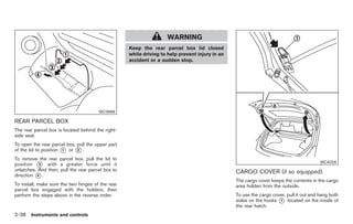 Black plate (92,1)




                                                                    WARNING
                                                   Keep the rear parcel box lid closed
                                                   while driving to help prevent injury in an
                                                   accident or a sudden stop.




                                       SIC3989

REAR PARCEL BOX
The rear parcel box is located behind the right-
side seat.
To open the rear parcel box, pull the upper part
of the lid to position * or * .
                       1     2

To remove the rear parcel box, pull the lid to
position * with a greater force until it
           3
                                                                                                                                        SIC4026
unlatches. And then, pull the rear parcel box to                                                CARGO COVER (if so equipped)
direction * .
          4
                                                                                                The cargo cover keeps the contents in the cargo
To install, make sure the two hinges of the rear                                                area hidden from the outside.
parcel box engaged with the holders, then
perform the steps above in the reverse order.                                                   To use the cargo cover, pull it out and hang both
                                                                                                sides on the hooks * located on the inside of
                                                                                                                    1
                                                                                                the rear hatch.
2-38 Instruments and controls


                                                                                                     Model "Z34-D" EDITED: 2009/ 3/ 30
 