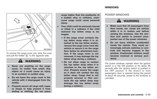 Black plate (93,1)




                                                                                             WINDOWS

                                                     cargo higher than the seatbacks. In     POWER WINDOWS
                                                     a sudden stop or collision, unse-
                                                     cured cargo could cause personal                           WARNING
                                                     injury.
                                                 .   Your child could be seriously injured    .   Make sure that all passengers have
                                                     or killed in a collision if the child        their hands, etc. inside the vehicle
                                                     restraint top tether strap is da-            while it is in motion and before
                                                     maged.                                       closing the windows. Use the win-
                                                                                                  dow lock switch to prevent unex-
                                                     — If the cargo cover contacts the
                                                                                                  pected use of the power windows.
                                                       top tether strap when it is at-
                                                       tached to the top tether anchor,       .   Do not leave children unattended
                                                       remove the cargo cover from the            inside the vehicle. They could un-
                                                       vehicle or secure it on the cargo          knowingly activate switches or con-
                                     SIC3990
                                                       floor below its attachment loca-           trols and become trapped in the
To remove the cargo cover unit, stow the cover         tion. If the cargo cover is not            window. Unattended children could
and pull the holder * to the opposite side.
                    2                                  removed, it may damage the top             become involved in serious acci-
                                                       tether strap during a collision.           dents.
                  WARNING                            — Do not allow cargo to contact
                                                                                             The power windows operate when the ignition
                                                       the top tether strap when it is
 .   Never put anything on the cargo                                                         switch is in the ON position or for about 45
                                                       attached to the top tether an-        seconds after the ignition switch is pushed to
     cover, no matter how small. Any
                                                       chor. Properly secure the cargo       the OFF position. If the driver’s or front
     object on it could cause an injury
                                                       so it does not contact the top        passenger’s door is opened during this period
     in an accident or sudden stop.
                                                       tether strap. Cargo that is not       of about 45 seconds, power to the windows is
 .   Do not leave the cargo cover in the               properly secured or that con-         canceled.
     vehicle with it disengaged from the               tacts the top tether strap may
     holder.                                           damage the top tether strap
 .   Properly secure all cargo with ropes              during a collision.
     or straps to help prevent it from
     sliding or shifting. Do not place
                                                                                                          Instruments and controls 2-39



                                                                                                  Model "Z34-D" EDITED: 2009/ 3/ 30
 