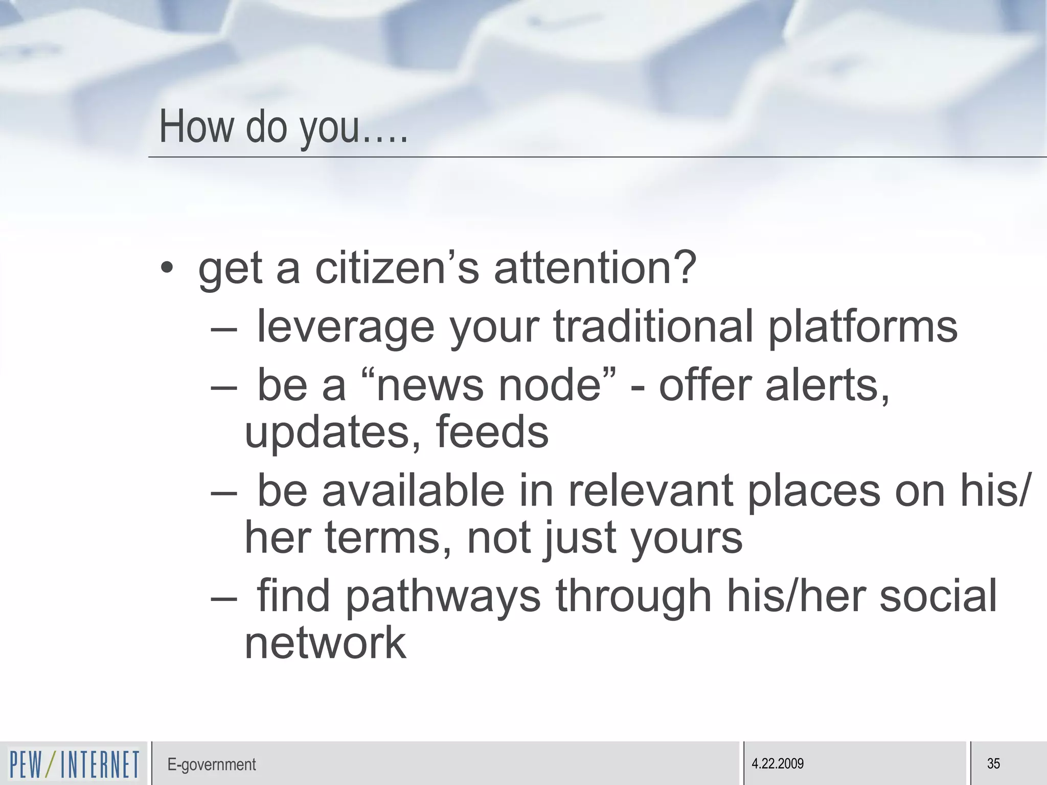 How do you…. get a citizen’s attention? leverage your traditional platforms be a “news node” - offer alerts, updates, feeds be available in relevant places on his/her terms, not just yours find pathways through his/her social network 