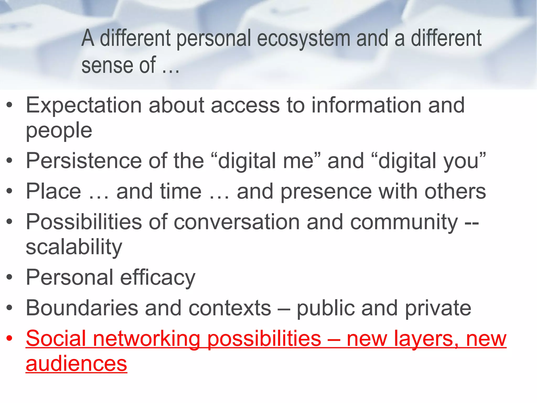 A different personal ecosystem and a different sense of … Expectation about access to information and people Persistence of the “digital me” and “digital you”  Place … and time … and presence with others Possibilities of conversation and community -- scalability Personal efficacy Boundaries and contexts – public and private Social networking possibilities – new layers, new audiences 
