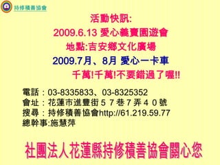 持修積善協會活動快訊:2009.6.13 愛心義賣園遊會地點:吉安鄉文化廣場2009.7月、8月 愛心一卡車           千萬!千萬!不要錯過了喔!!電話：03-8335833、03-8325352會址：花蓮市進豐街５７巷７弄４０號搜尋：持修積善協會http://61.219.59.77總幹事:施慧萍社團法人花蓮縣持修積善協會關心您