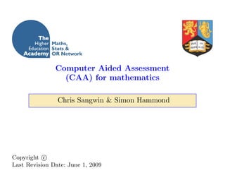 Computer Aided Assessment
                 (CAA) for mathematics

                Chris Sangwin & Simon Hammond




Copyright c
Last Revision Date: June 1, 2009
 