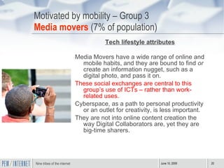 Motivated by mobility – Group 3 Media movers  (7% of population) Tech lifestyle attributes Media Movers have a wide range of online and mobile habits, and they are bound to find  or  create an information nugget, such as a digital photo, and pass it on. These social exchanges are central to this group’s use of ICTs – rather than work-related uses. Cyberspace, as a path to personal productivity or an outlet for creativity, is less important.  They are not into online content creation the way Digital Collaborators are, yet they are big-time sharers. 
