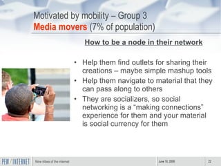 Motivated by mobility – Group 3 Media movers  (7% of population) How to be a node in their network Help them find outlets for sharing their creations – maybe simple mashup tools Help them navigate to material that they can pass along to others  They are socializers, so social networking is a “making connections” experience for them and your material is social currency for them  