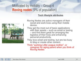 Motivated by mobility – Group 4 Roving nodes  (9% of population) Tech lifestyle attributes Roving Nodes are active managers of their social and work lives using their mobile device.  They get the most out of basic applications with their assets – such as email or texting – and find them great for arranging the logistics of their lives and enhancing personal productivity. They love email and texting, but are too busy to blog or create other content. Think “working Little League mother”, or caregiver for aging parent when you think of Roving Nodes 