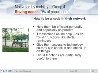 Motivated by mobility – Group 4 Roving nodes  (9% of population) How to be a node in their network Help them be efficient generally – and especially as parents Transactions online help – as do “push” functions like alerts, reminders Give them access to technology so they can check in and check up on things Cloud functions are particularly useful to them 