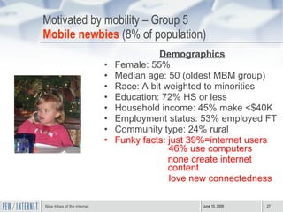 Motivated by mobility – Group 5 Mobile newbies  (8% of population) Demographics Female: 55% Median age: 50 (oldest MBM group) Race: A bit weighted to minorities Education: 72% HS or less Household income: 45% make <$40K Employment status: 53% employed FT Community type: 24% rural Funky facts: just 39%=internet users    46% use computers none create internet content love new connectedness 