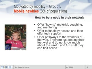 Motivated by mobility – Group 5 Mobile newbies  (8% of population) How to be a node in their network Offer “how-to” material, coaching, and mentoring Offer technology access and then offer tech support Offer pathways to the wonders of the web. They are just getting their feet wet and do not know much about the useful and fun stuff they can find online 
