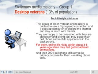 Stationary media majority – Group 1 Desktop veterans  (13% of population) Tech lifestyle attributes This group of older, veteran online users is content to use a high-speed connection and a desktop computer to explore the internet and stay in touch with friends.  They are happy to be connected with they are stationary and sitting. So, they place their cell phone and mobile applications in the background. For them, online life hit its zenith about 3-5 years ago when they first got broadband connections. And their 2004 cell phone still serves its primary purpose for them – making phone calls.  