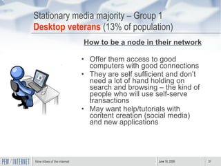 Stationary media majority – Group 1 Desktop veterans  (13% of population) How to be a node in their network Offer them access to good computers with good connections They are self sufficient and don’t need a lot of hand holding on search and browsing – the kind of people who will use self-serve transactions May want help/tutorials with content creation (social media) and new applications 