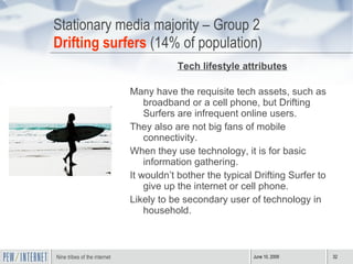 Stationary media majority – Group 2 Drifting surfers  (14% of population) Tech lifestyle attributes Many have the requisite tech assets, such as broadband or a cell phone, but Drifting Surfers are infrequent online users. They also are not big fans of mobile connectivity.  When they use technology, it is for basic information gathering.  It wouldn’t bother the typical Drifting Surfer to give up the internet or cell phone. Likely to be secondary user of technology in household.  