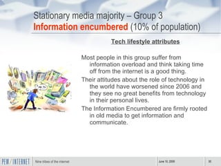Stationary media majority – Group 3 Information encumbered  (10% of population) Tech lifestyle attributes Most people in this group suffer from information overload and think taking time off from the internet is a good thing. Their attitudes about the role of technology in the world have worsened since 2006 and they see no great benefits from technology in their personal lives. The Information Encumbered are firmly rooted in old media to get information and communicate. 