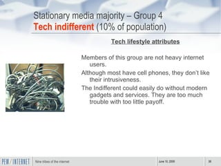 Stationary media majority – Group 4 Tech indifferent  (10% of population) Tech lifestyle attributes Members of this group are not heavy internet users. Although most have cell phones, they don’t like their intrusiveness.  The Indifferent could easily do without modern gadgets and services. They are too much trouble with too little payoff. 